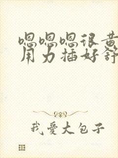 嗯嗯嗯很黄很湿用力插好舒服湿了啊啊啊嗯哈