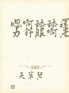 嗯啊舔舔还要用力舒服啊老公