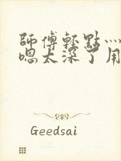 师傅轻点灬太粗嗯太深了用