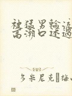 被猛男轮流澡到高潮口述过程