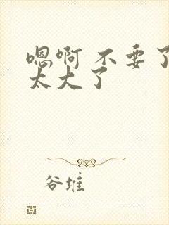 嗯啊 不要了 太大了