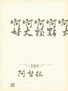 啊啊啊啊啊嗯嗯好大轻点 太深了