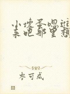 小坏蛋嗯进吧进来吧那里想要