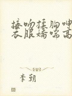 接吻揉胸呻吟撕衣服娇喘高潮