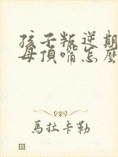 孩子叛逆期和父母顶嘴怎么办