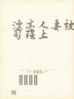 漂亮人妻被夫上司强上