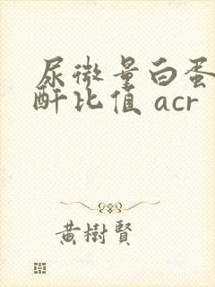 尿微量白蛋白肌酐比值 acr