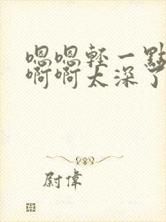 嗯嗯轻一点嗯嗯啊啊太深了