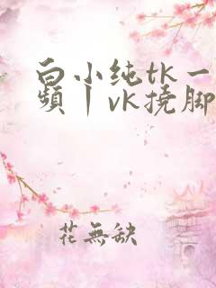 白小纯tk一视频丨vk挠脚心