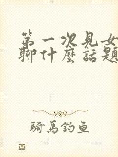 第一次见女孩子聊什么话题