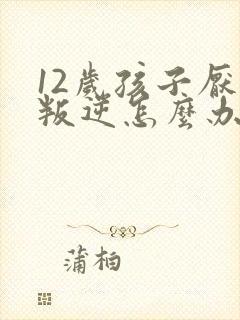 12岁孩子厌学叛逆怎么办