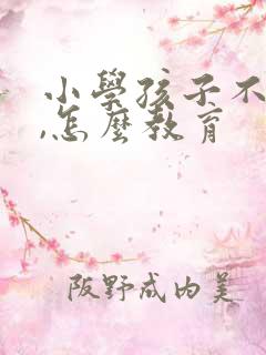 小学孩子不听话,怎么教育