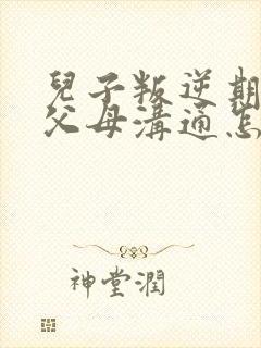 儿子叛逆期不和父母沟通怎么办