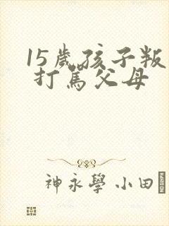 15岁孩子叛逆 打骂父母