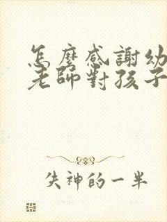 怎么感谢幼儿园老师对孩子的培养