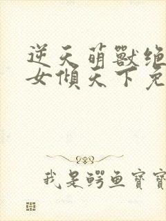 逆天萌兽绝世妖女倾天下免费阅读全文