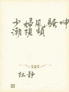 少妇风骚呻吟高潮视频