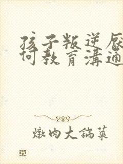 孩子叛逆厌学如何教育沟通