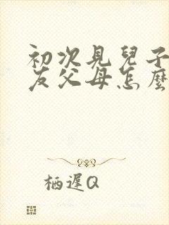 初次见儿子女朋友父母怎么说话