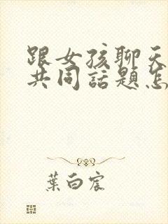 跟女孩聊天没有共同话题怎么办