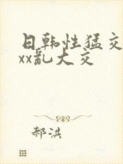 日韩性猛交ⅹxxx乱大交