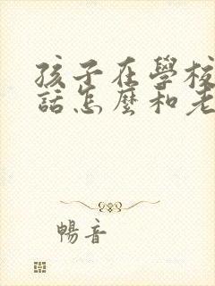 孩子在学校不听话怎么和老师沟通