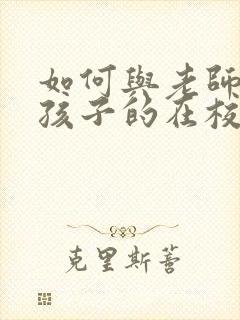 如何与老师沟通孩子的在校情况(家长必读)