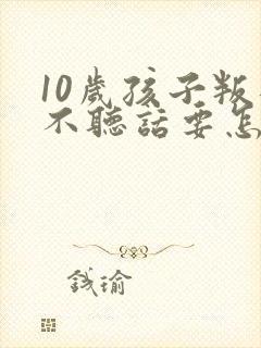 10岁孩子叛逆不听话要怎么引导