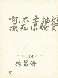 啊,不要插进来操死你骚货