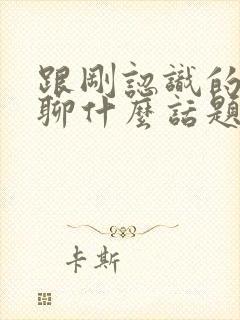 跟刚认识的女的聊什么话题比较好