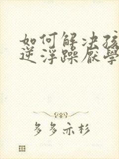 如何解决孩子叛逆浮躁厌学问题