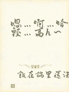 嗯…啊…哈嗯…轻…高h～