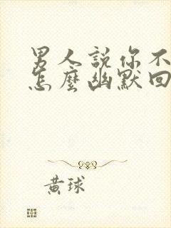 男人说你不理他怎么幽默回答她