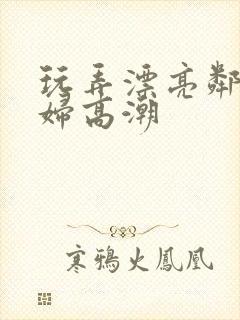 玩弄漂亮邻居少妇高潮