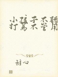 小孩子不听话,打骂不管用,怎么教育