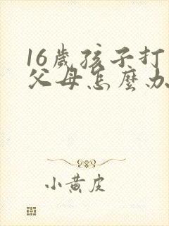 16岁孩子打骂父母怎么办