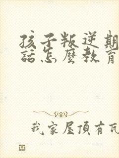 孩子叛逆期不听话怎么教育靠谱推荐