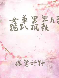 女尊男卑h玩弄跪趴调教