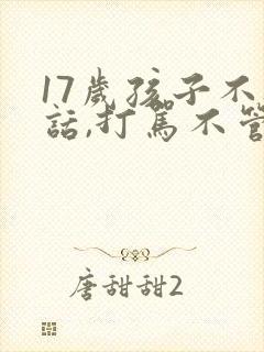 17岁孩子不听话,打骂不管用,怎么教育