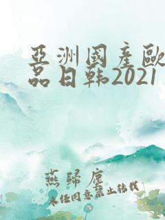 亚洲国产欧美精品日韩2021