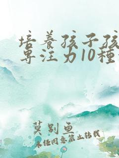 培养孩子孩子的专注力10种方法有哪些