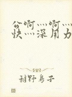 公啊灬啊灬啊灬快灬深用力小说