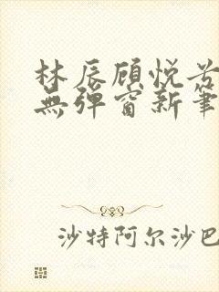 林辰顾悦兮正版无弹窗新笔趣阁