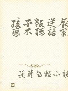 孩子叛逆厌学早恋不听话家长如何做