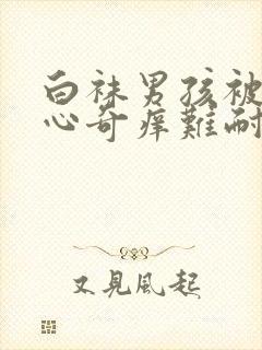 白袜男孩被挠脚心奇痒难耐作文1500字