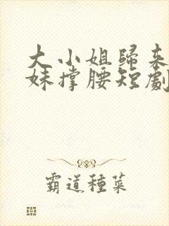 大小姐归来给妹妹撑腰短剧最新更新时间