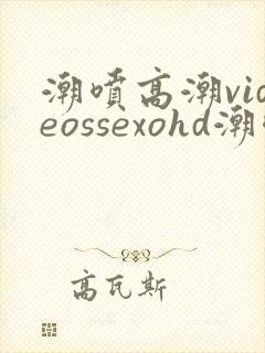 潮喷高潮videossexohd潮喷