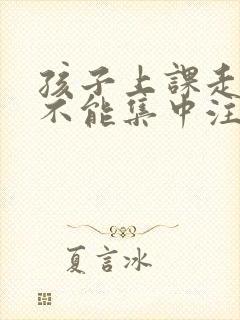 孩子上课走神儿不能集中注意力