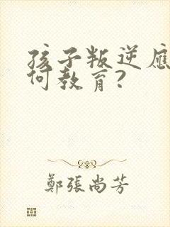 孩子叛逆应该如何教育?