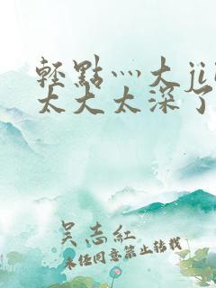 轻点灬大ji巴太大太深了